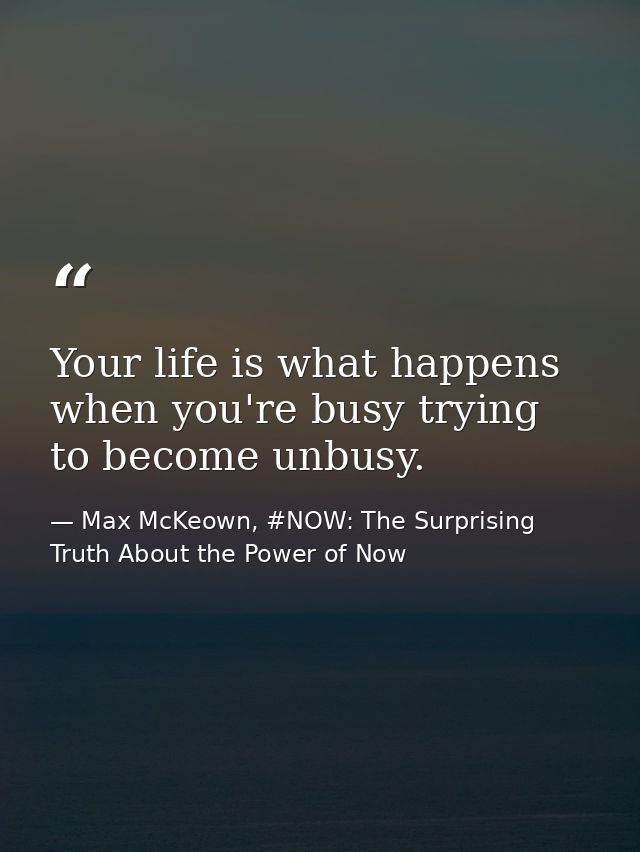 Your life is what happens when you're busy trying to become unbusy. — Max McKeown, #NOW: The Surprising Truth About the Power of Now