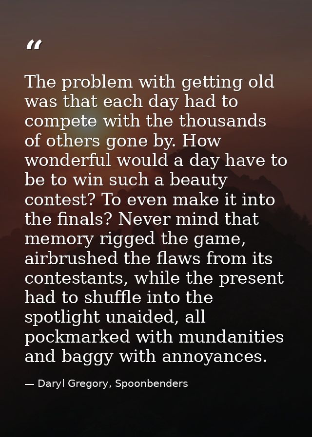 The problem with getting old was that each day had to compete with the thousands of others gone by. How wonderful would  — Daryl Gregory, Spoonbenders