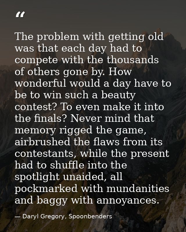 The problem with getting old was that each day had to compete with the thousands of others gone by. How wonderful would  — Daryl Gregory, Spoonbenders