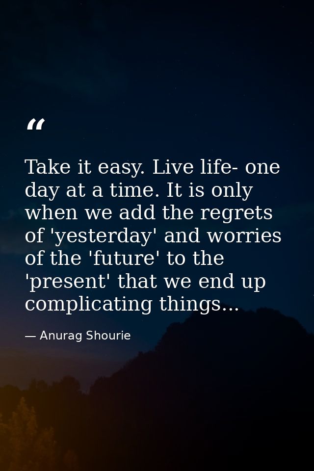 Take it easy. Live life- one day at a time. It is only when we add the regrets of 'yesterday' and worries of the 'future — Anurag Shourie