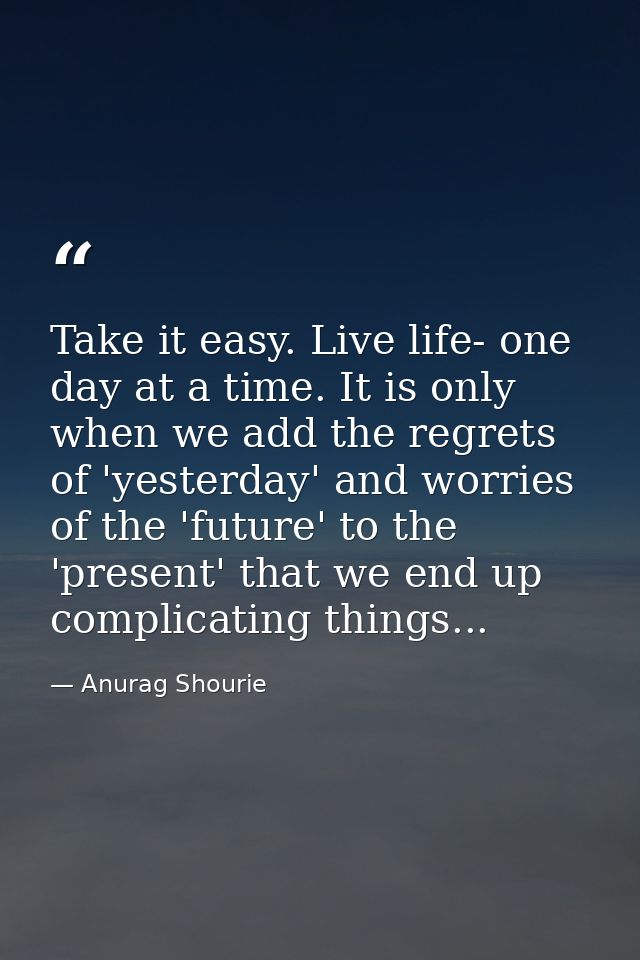 Take it easy. Live life- one day at a time. It is only when we add the regrets of 'yesterday' and worries of the 'future — Anurag Shourie