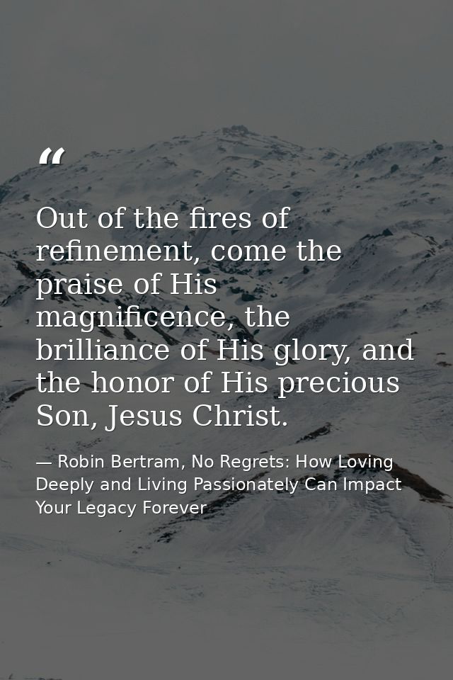 Out of the fires of refinement, come the praise of His magnificence, the brilliance of His glory, and the honor of His p — Robin Bertram, No Regrets: How Loving Deeply and Living Passionately Can Impact Your Legacy Forever
