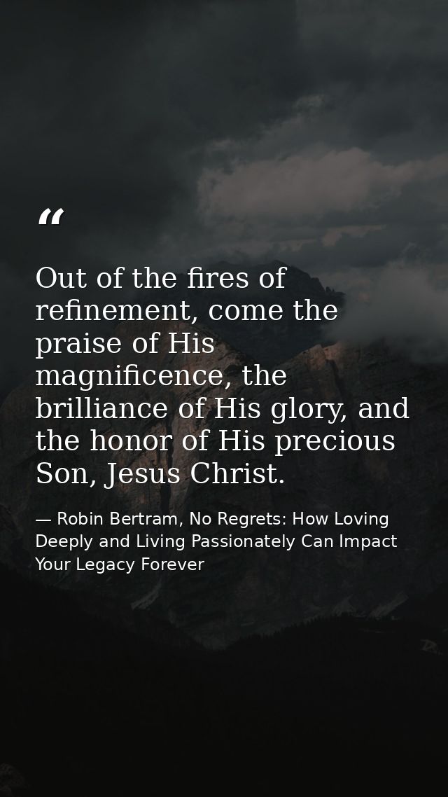Out of the fires of refinement, come the praise of His magnificence, the brilliance of His glory, and the honor of His p — Robin Bertram, No Regrets: How Loving Deeply and Living Passionately Can Impact Your Legacy Forever