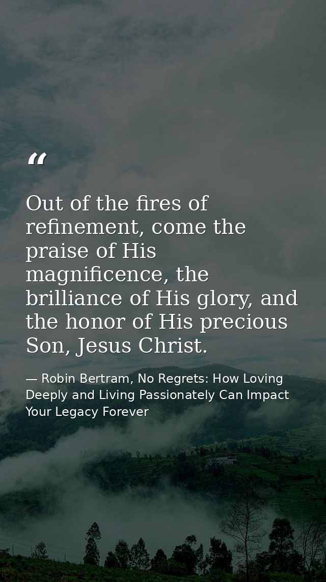 Out of the fires of refinement, come the praise of His magnificence, the brilliance of His glory, and the honor of His p — Robin Bertram, No Regrets: How Loving Deeply and Living Passionately Can Impact Your Legacy Forever