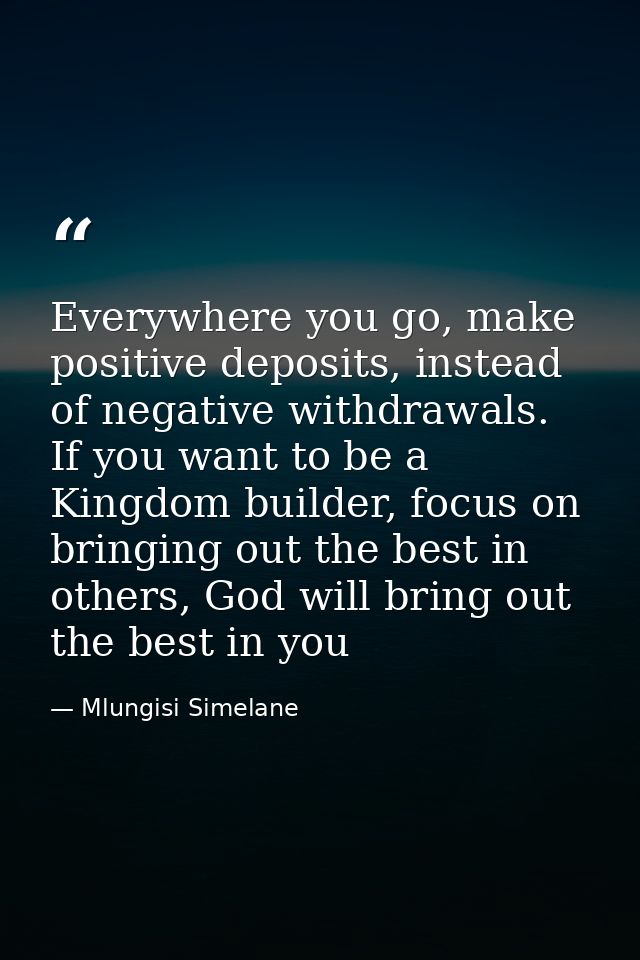 Everywhere you go, make positive deposits, instead of negative withdrawals. If you want to be a Kingdom builder, focus o — Mlungisi Simelane