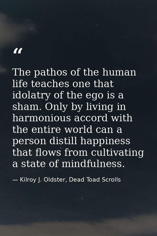The pathos of the human life teaches one that idolatry of the ego is a sham. Only by living in harmonious accord with th — Kilroy J. Oldster, Dead Toad Scrolls