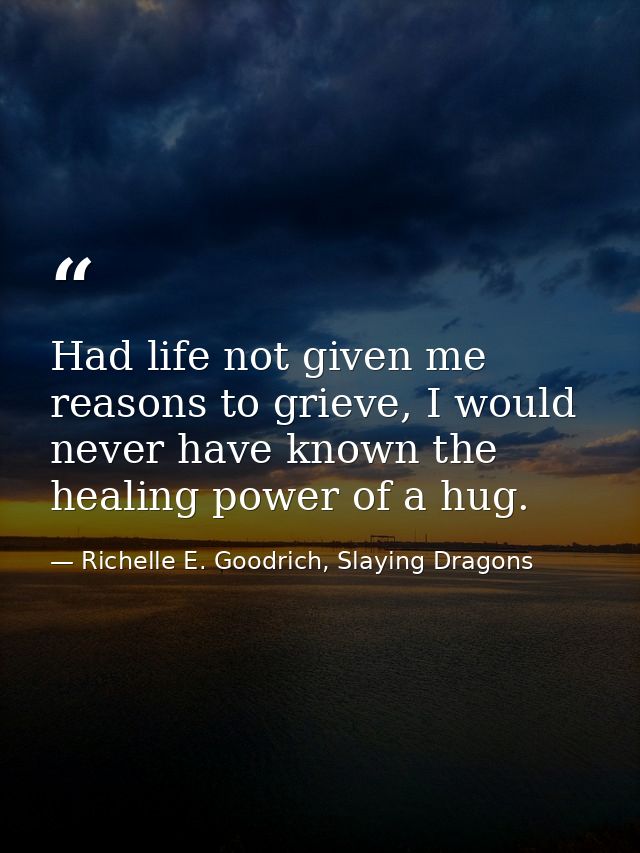 Had life not given me reasons to grieve, I would never have known the healing power of a hug. — Richelle E. Goodrich, Slaying Dragons