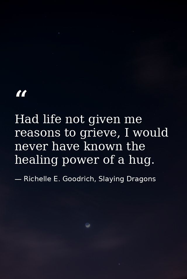 Had life not given me reasons to grieve, I would never have known the healing power of a hug. — Richelle E. Goodrich, Slaying Dragons