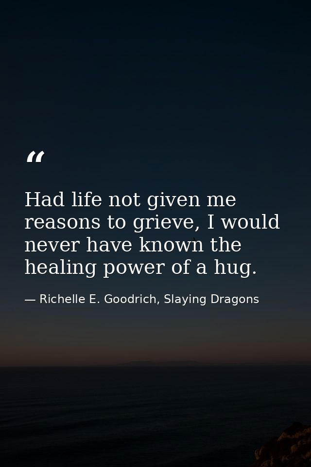 Had life not given me reasons to grieve, I would never have known the healing power of a hug. — Richelle E. Goodrich, Slaying Dragons