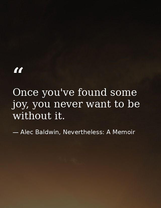 Once you've found some joy, you never want to be without it. — Alec Baldwin, Nevertheless: A Memoir