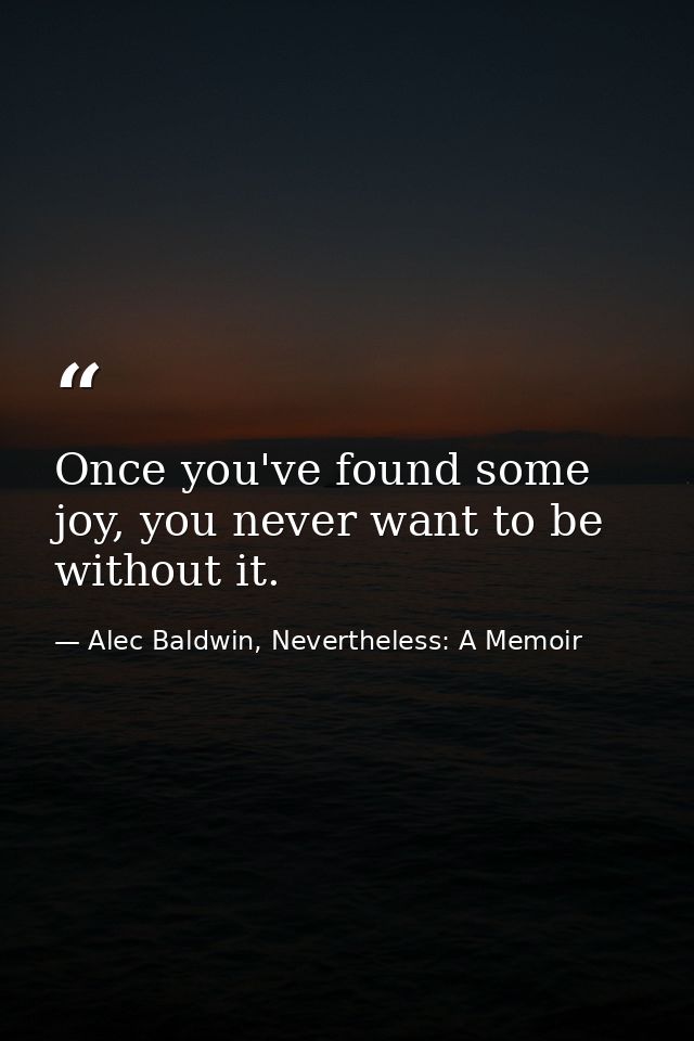 Once you've found some joy, you never want to be without it. — Alec Baldwin, Nevertheless: A Memoir