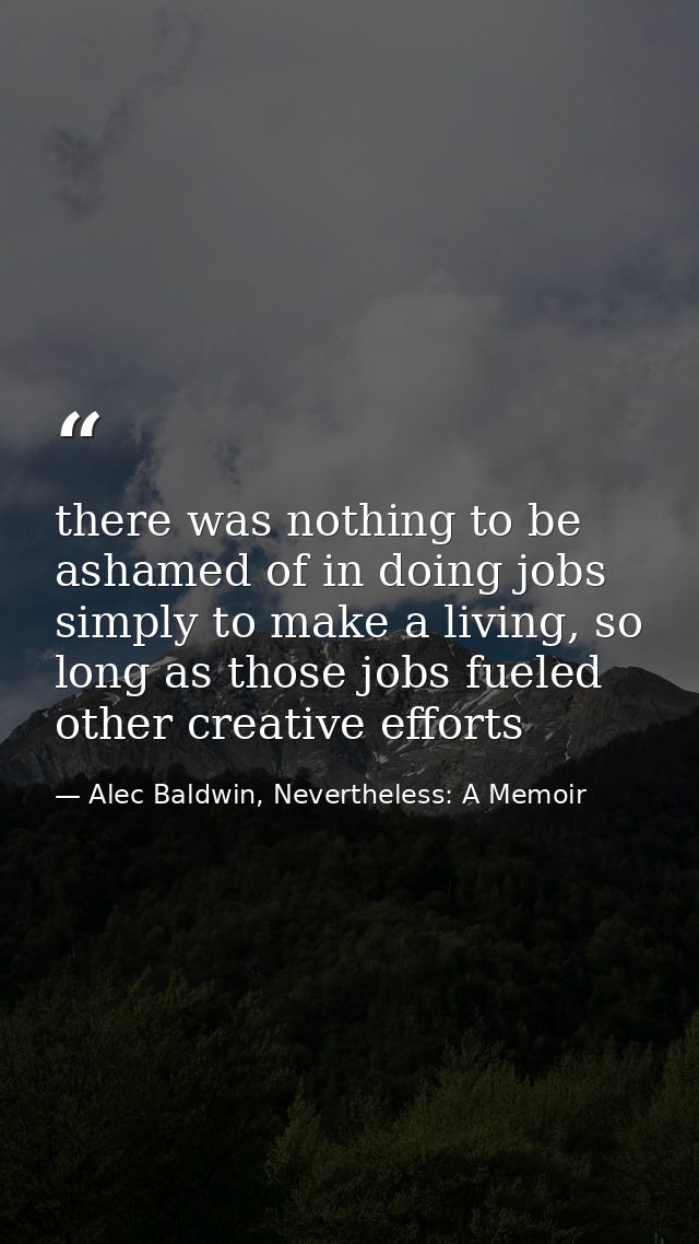 there was nothing to be ashamed of in doing jobs simply to make a living, so long as those jobs fueled other creative ef — Alec Baldwin, Nevertheless: A Memoir