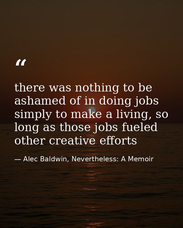 there was nothing to be ashamed of in doing jobs simply to make a living, so long as those jobs fueled other creative ef — Alec Baldwin, Nevertheless: A Memoir