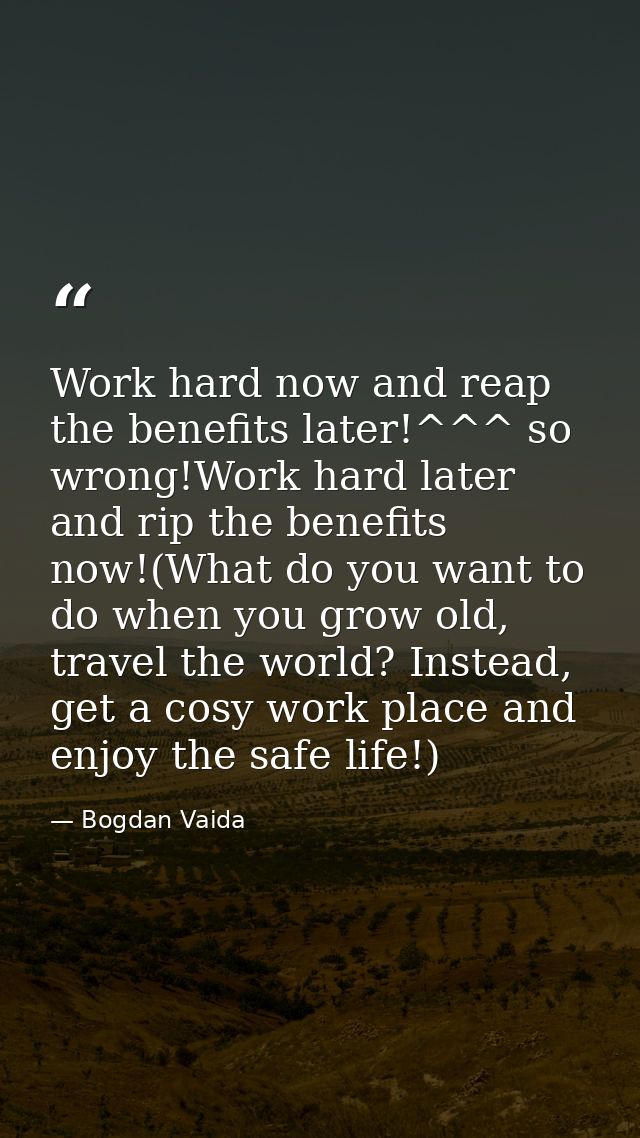 Work hard now and reap the benefits later!^^^ so wrong!Work hard later and rip the benefits now!(What do you want to do  — Bogdan Vaida