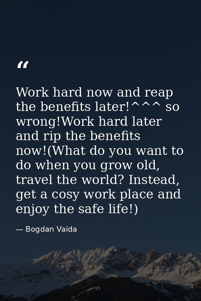 Work hard now and reap the benefits later!^^^ so wrong!Work hard later and rip the benefits now!(What do you want to do  — Bogdan Vaida