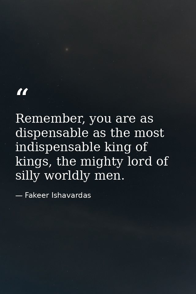 Remember, you are as dispensable as the most indispensable king of kings, the mighty lord of silly worldly men. — Fakeer Ishavardas