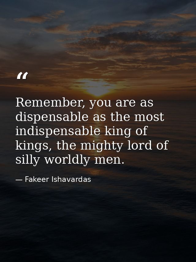 Remember, you are as dispensable as the most indispensable king of kings, the mighty lord of silly worldly men. — Fakeer Ishavardas
