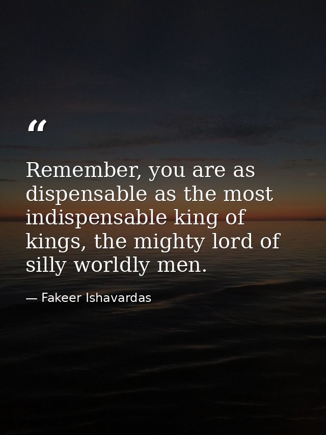 Remember, you are as dispensable as the most indispensable king of kings, the mighty lord of silly worldly men. — Fakeer Ishavardas