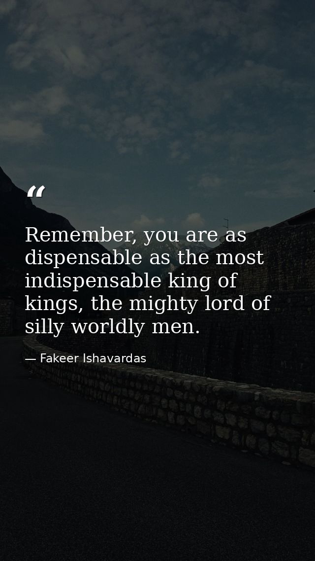 Remember, you are as dispensable as the most indispensable king of kings, the mighty lord of silly worldly men. — Fakeer Ishavardas