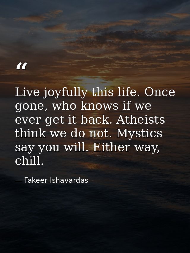 Live joyfully this life. Once gone, who knows if we ever get it back. Atheists think we do not. Mystics say you will. Ei — Fakeer Ishavardas