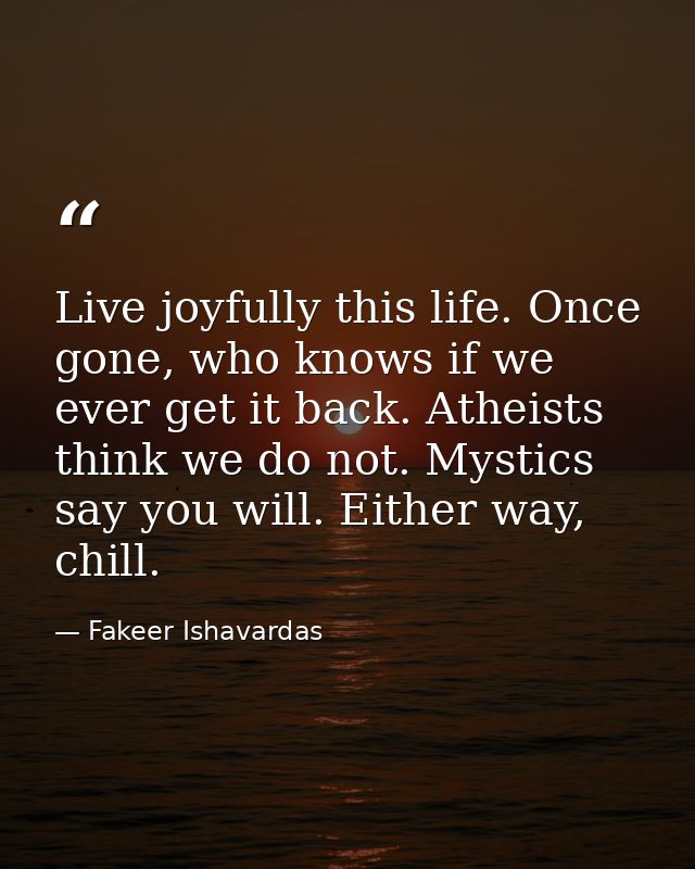Live joyfully this life. Once gone, who knows if we ever get it back. Atheists think we do not. Mystics say you will. Ei — Fakeer Ishavardas