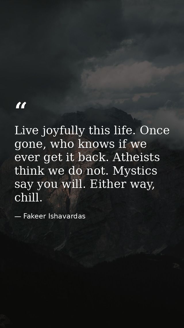 Live joyfully this life. Once gone, who knows if we ever get it back. Atheists think we do not. Mystics say you will. Ei — Fakeer Ishavardas