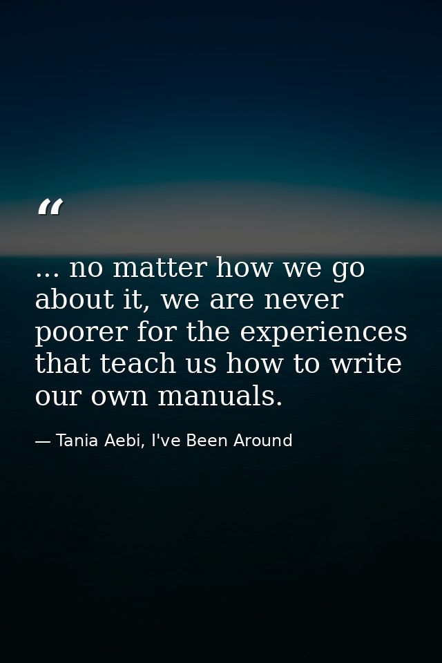 ... no matter how we go about it, we are never poorer for the experiences that teach us how to write our own manuals. — Tania Aebi, I've Been Around