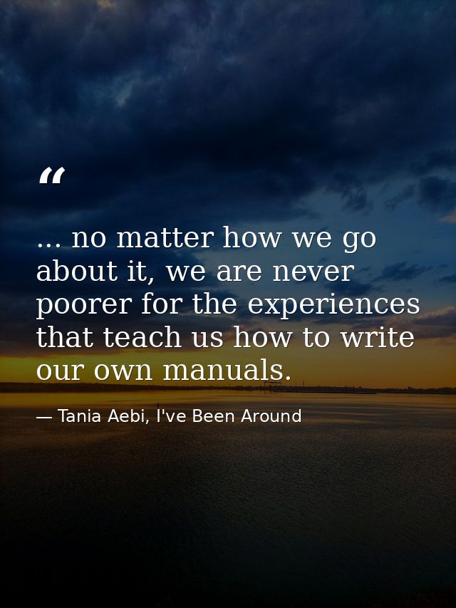... no matter how we go about it, we are never poorer for the experiences that teach us how to write our own manuals. — Tania Aebi, I've Been Around