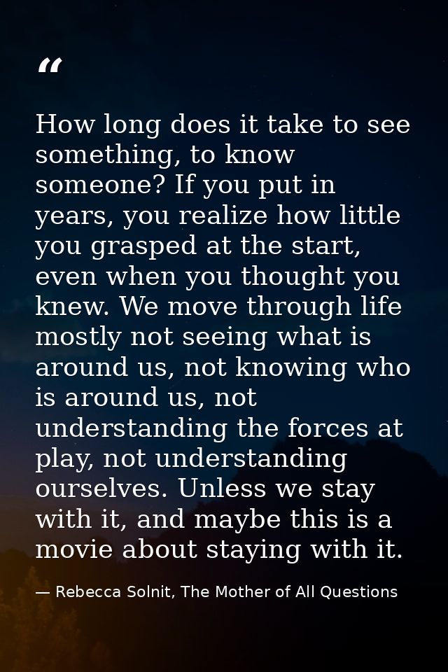 How long does it take to see something, to know someone? If you put in years, you realize how little you grasped at the  — Rebecca Solnit, The Mother of All Questions
