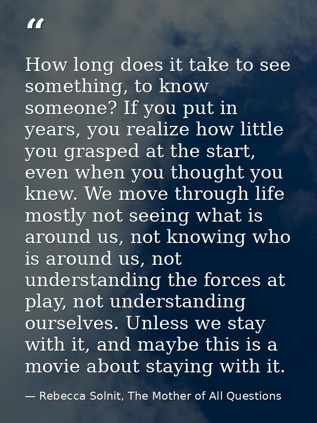 How long does it take to see something, to know someone? If you put in years, you realize how little you grasped at the  — Rebecca Solnit, The Mother of All Questions