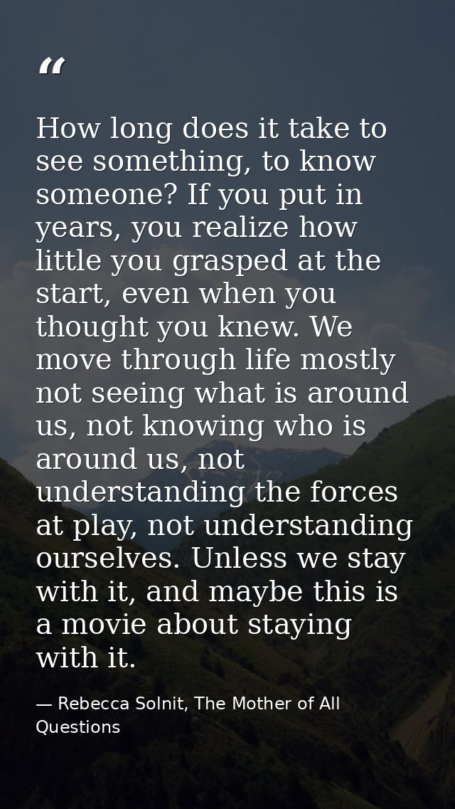 How long does it take to see something, to know someone? If you put in years, you realize how little you grasped at the  — Rebecca Solnit, The Mother of All Questions
