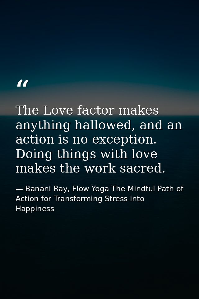The Love factor makes anything hallowed, and an action is no exception. Doing things with love makes the work sacred. — Banani Ray, Flow Yoga The Mindful Path of Action for Transforming Stress into Happiness