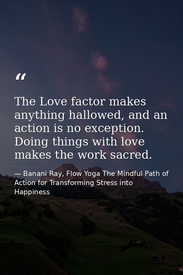 The Love factor makes anything hallowed, and an action is no exception. Doing things with love makes the work sacred. — Banani Ray, Flow Yoga The Mindful Path of Action for Transforming Stress into Happiness