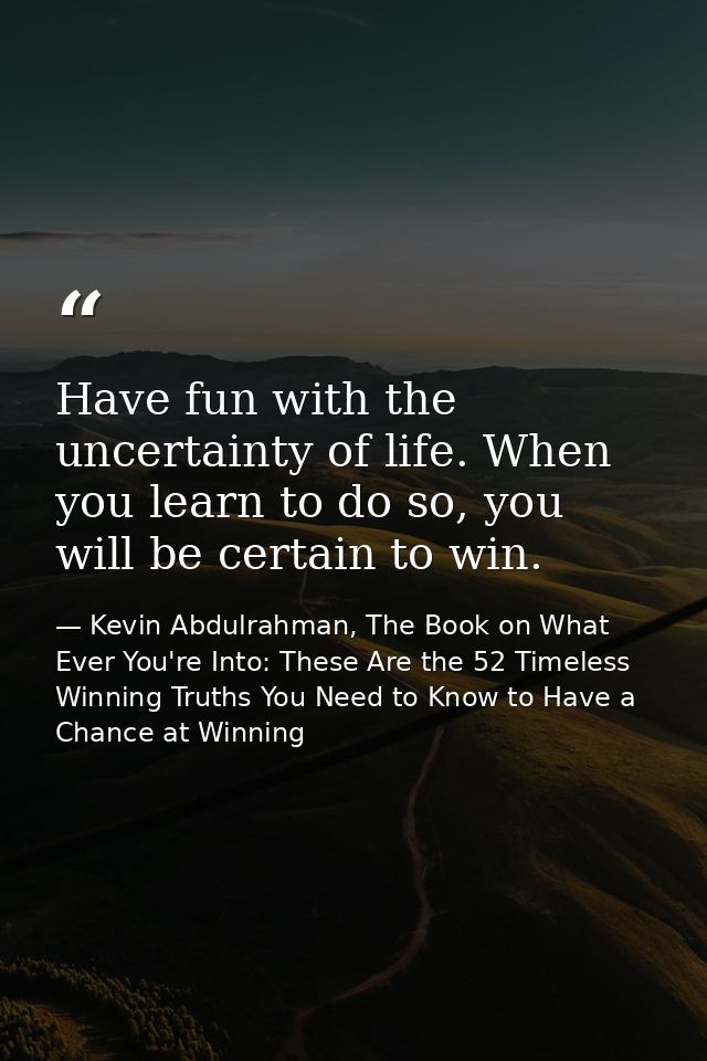 Have fun with the uncertainty of life. When you learn to do so, you will be certain to win. — Kevin Abdulrahman, The Book on What Ever You're Into: These Are the 52 Timeless Winning Truths You Need to Know to Have a Chance at Winning