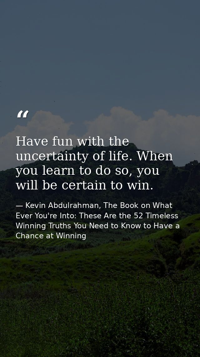 Have fun with the uncertainty of life. When you learn to do so, you will be certain to win. — Kevin Abdulrahman, The Book on What Ever You're Into: These Are the 52 Timeless Winning Truths You Need to Know to Have a Chance at Winning