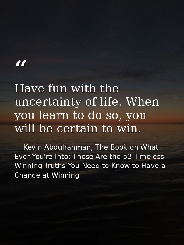Have fun with the uncertainty of life. When you learn to do so, you will be certain to win. — Kevin Abdulrahman, The Book on What Ever You're Into: These Are the 52 Timeless Winning Truths You Need to Know to Have a Chance at Winning