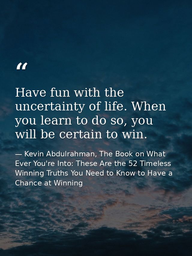 Have fun with the uncertainty of life. When you learn to do so, you will be certain to win. — Kevin Abdulrahman, The Book on What Ever You're Into: These Are the 52 Timeless Winning Truths You Need to Know to Have a Chance at Winning