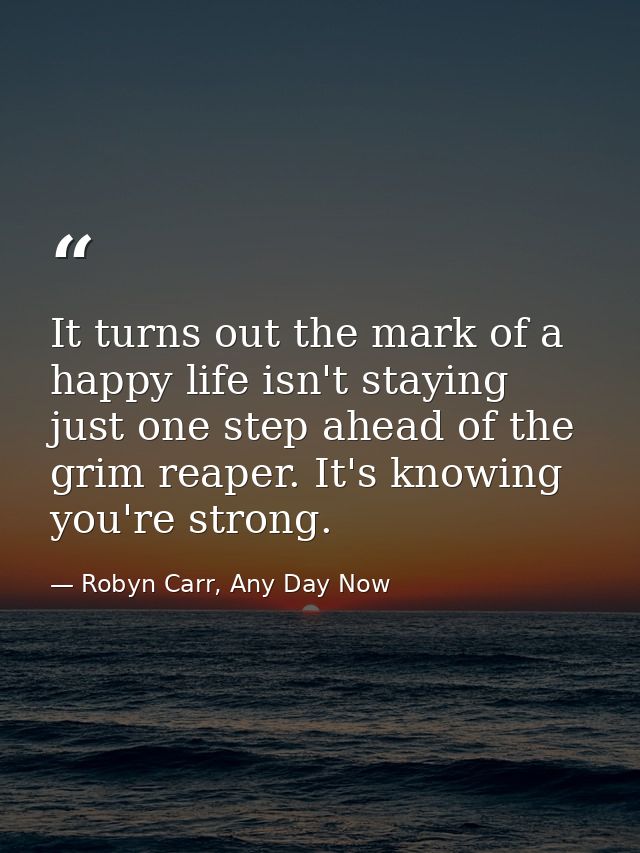 It turns out the mark of a happy life isn't staying just one step ahead of the grim reaper. It's knowing you're strong. — Robyn Carr, Any Day Now