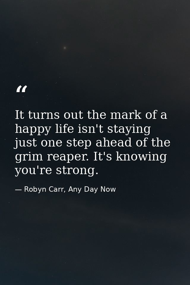It turns out the mark of a happy life isn't staying just one step ahead of the grim reaper. It's knowing you're strong. — Robyn Carr, Any Day Now