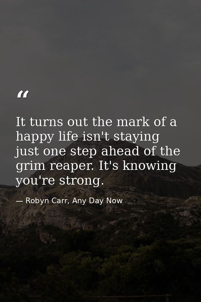 It turns out the mark of a happy life isn't staying just one step ahead of the grim reaper. It's knowing you're strong. — Robyn Carr, Any Day Now