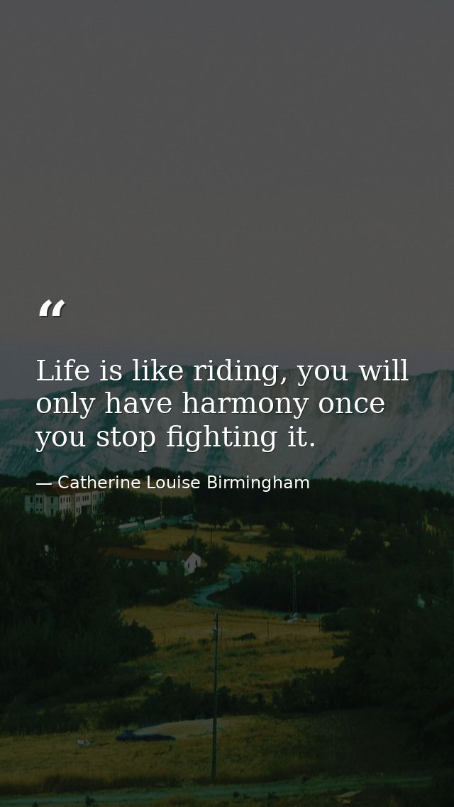Life is like riding, you will only have harmony once you stop fighting it. — Catherine Louise Birmingham