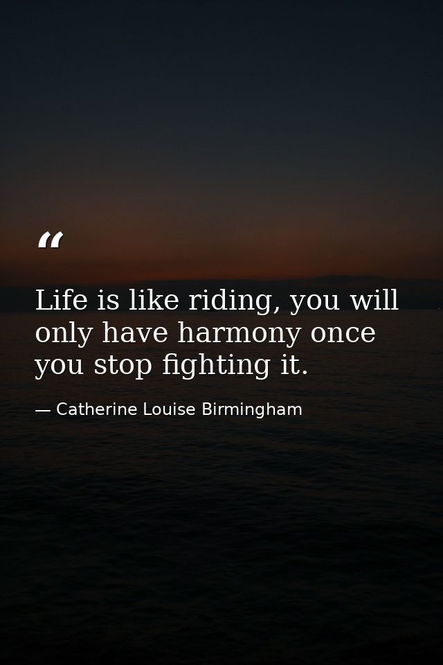 Life is like riding, you will only have harmony once you stop fighting it. — Catherine Louise Birmingham