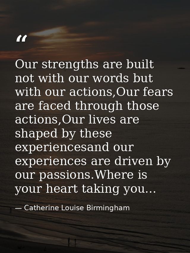 Our strengths are built not with our words but with our actions,Our fears are faced through those actions,Our lives are  — Catherine Louise Birmingham