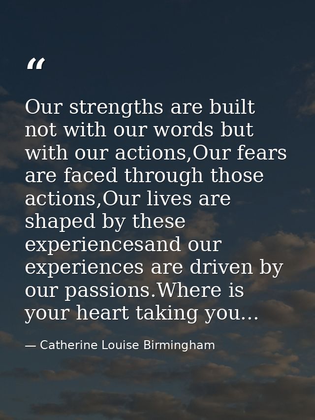 Our strengths are built not with our words but with our actions,Our fears are faced through those actions,Our lives are  — Catherine Louise Birmingham