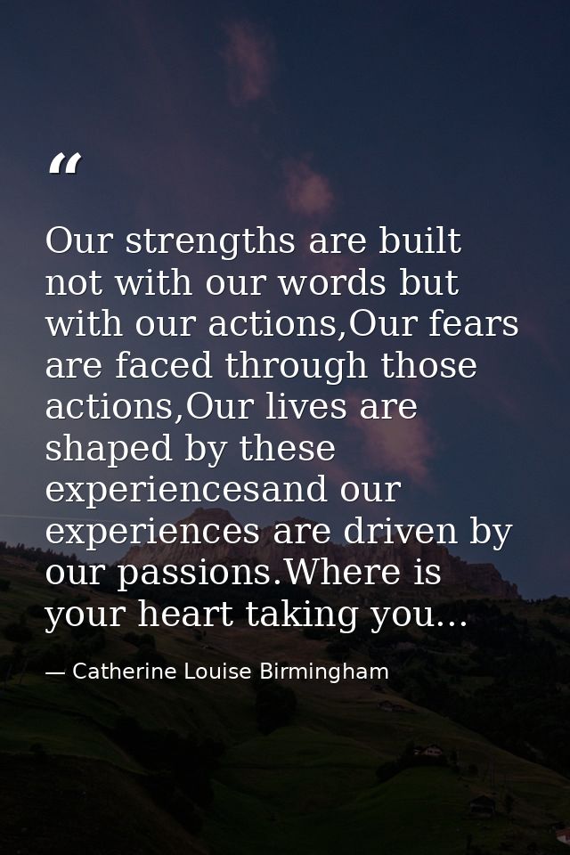 Our strengths are built not with our words but with our actions,Our fears are faced through those actions,Our lives are  — Catherine Louise Birmingham