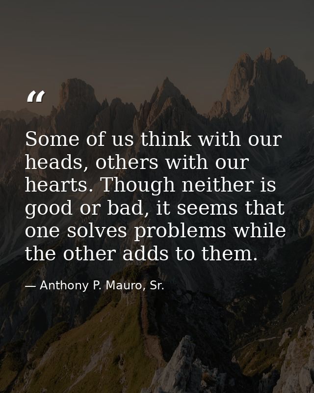 Some of us think with our heads, others with our hearts. Though neither is good or bad, it seems that one solves problem — Anthony P. Mauro, Sr.