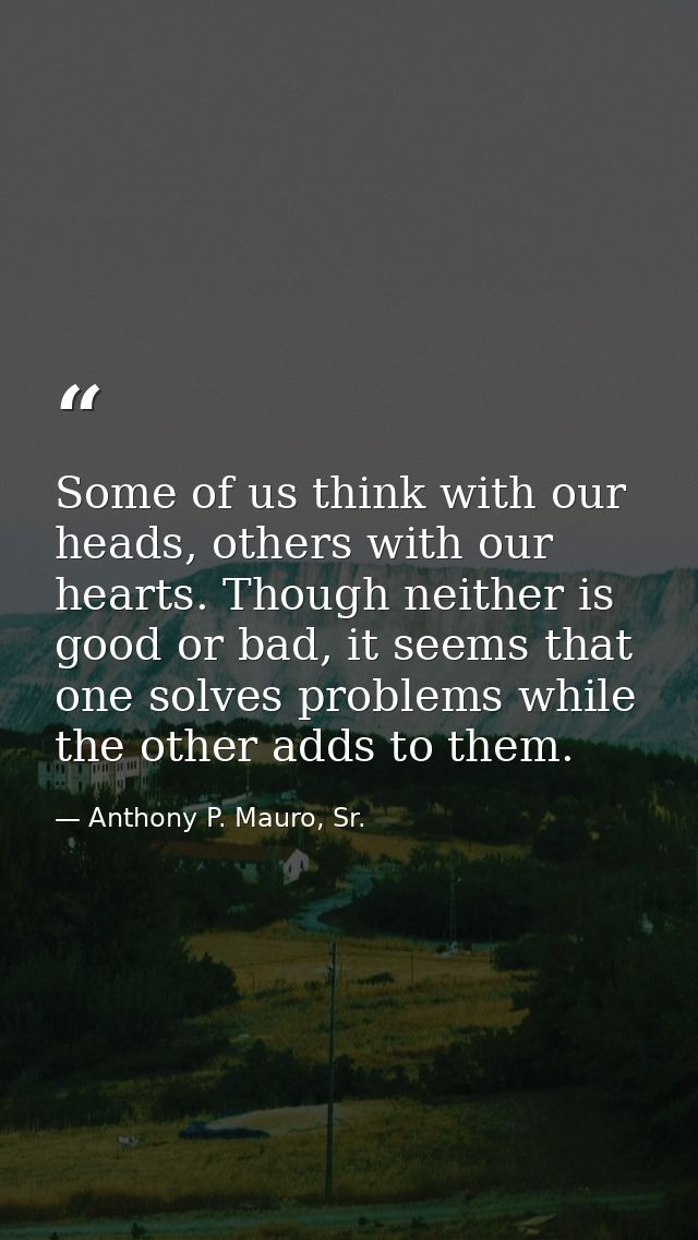 Some of us think with our heads, others with our hearts. Though neither is good or bad, it seems that one solves problem — Anthony P. Mauro, Sr.
