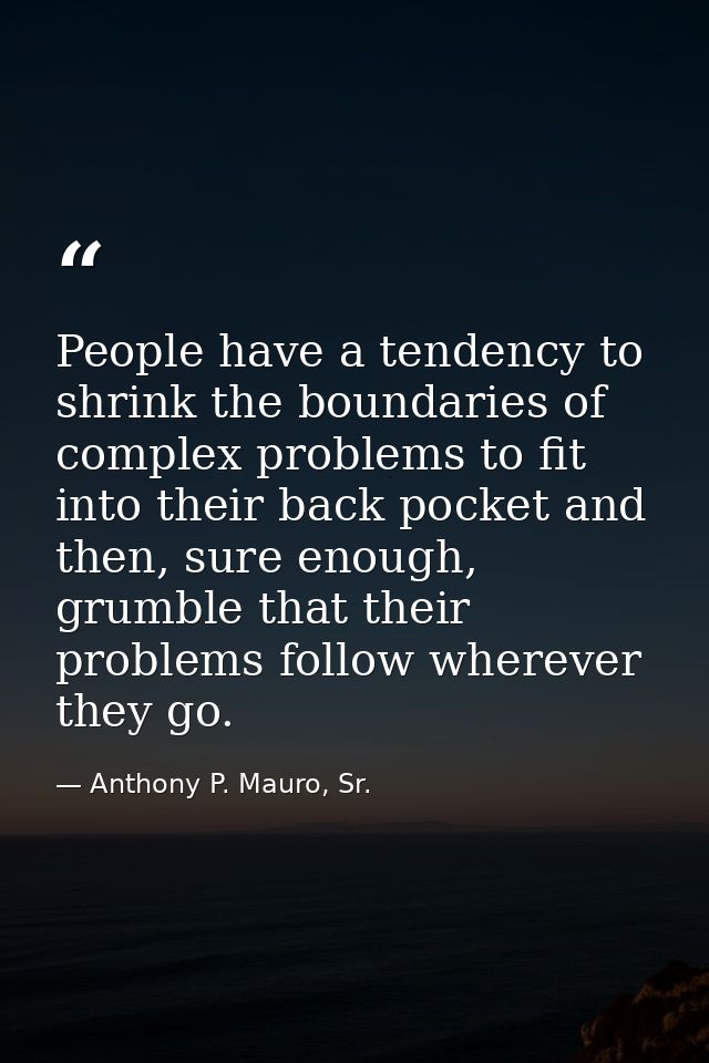 People have a tendency to shrink the boundaries of complex problems to fit into their back pocket and then, sure enough, — Anthony P. Mauro, Sr.
