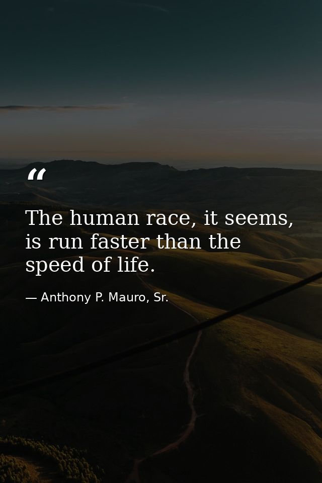 The human race, it seems, is run faster than the speed of life. — Anthony P. Mauro, Sr.
