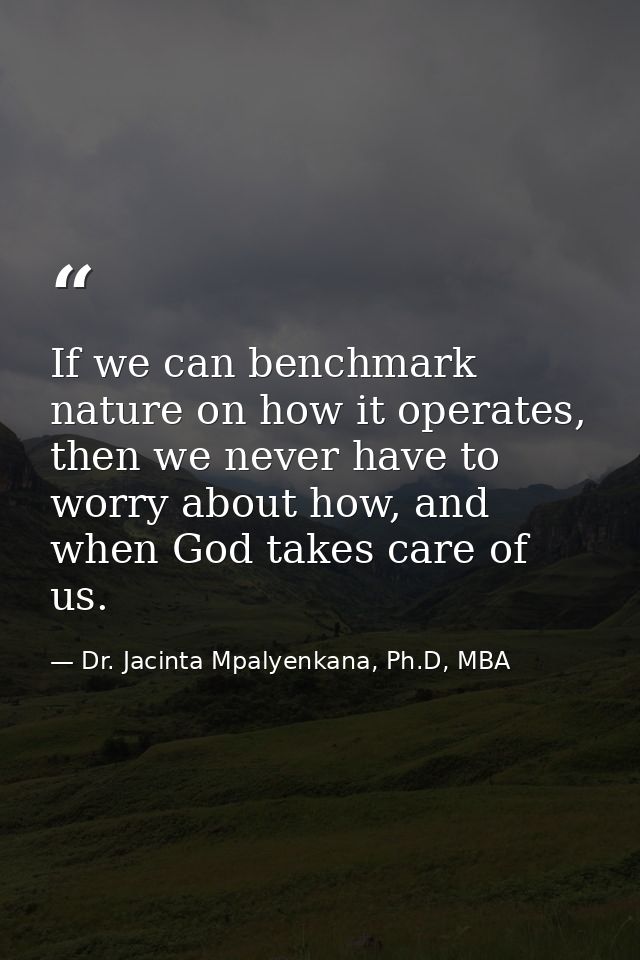 If we can benchmark nature on how it operates, then we never have to worry about how, and when God takes care of us. — Dr. Jacinta Mpalyenkana, Ph.D, MBA